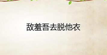敌羞吾去脱他衣（敌羞吾去脱他衣是谁的台词）